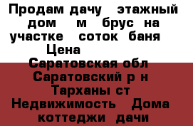 Продам дачу 1-этажный дом 30 м² (брус) на участке 6 соток, баня. › Цена ­ 700 000 - Саратовская обл., Саратовский р-н, Тарханы ст. Недвижимость » Дома, коттеджи, дачи продажа   